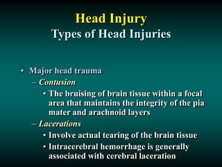Head Injury
Types of Head Injuries
• Major head trauma
– Contusion
• The bruising of brain tissue within a focal
area that maintains the integrity of the pia
mater and arachnoid layers
– Lacerations
• Involve actual tearing of the brain tissue
• Intracerebral hemorrhage is generally
associated with cerebral laceration
 
