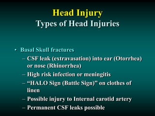 Head Injury
Types of Head Injuries
• Basal Skull fractures
– CSF leak (extravasation) into ear (Otorrhea)
or nose (Rhinorrhea)
– High risk infection or meningitis
– “HALO Sign (Battle Sign)” on clothes of
linen
– Possible injury to Internal carotid artery
– Permanent CSF leaks possible
 