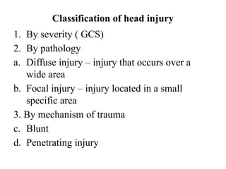 Classification of head injury
1. By severity ( GCS)
2. By pathology
a. Diffuse injury – injury that occurs over a
wide area
b. Focal injury – injury located in a small
specific area
3. By mechanism of trauma
c. Blunt
d. Penetrating injury
 