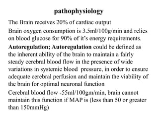 pathophysiology
The Brain receives 20% of cardiac output
Brain oxygen consumption is 3.5ml/100g/min and relies
on blood glucose for 90% of it’s energy requirements.
Autoregulation; Autoregulation could be defined as
the inherent ability of the brain to maintain a fairly
steady cerebral blood flow in the presence of wide
variations in systemic blood pressure, in order to ensure
adequate cerebral perfusion and maintain the viability of
the brain for optimal neuronal function
Cerebral blood flow -55ml/100gm/min, brain cannot
maintain this function if MAP is (less than 50 or greater
than 150mmHg)
 