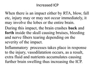 Increased ICP
When there is an impact either by RTA, blow, fall
etc, injury may or may not occur immediately, it
may involve the lobes or the entire brain.
During this impact, the brain crashes back and
forth inside the skull causing bruises, bleeding
and nerve fibers tearing depending on the
severity of the impact.
Inflammatory processes takes place in response
to the injury, vasodilatation occurs, as a result,
extra fluid and nutrients accumulates causing
further brain swelling thus increasing the ICP.
 