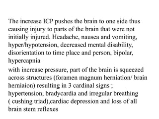 The increase ICP pushes the brain to one side thus
causing injury to parts of the brain that were not
initially injured. Headache, nausea and vomiting,
hyper/hypotension, decreased mental disability,
disorientation to time place and person, bipolar,
hypercapnia
with increase pressure, part of the brain is squeezed
across structures (foramen magnum herniation/ brain
herniaion) resulting in 3 cardinal signs ;
hypertension, bradycardia and irregular breathing
( cushing triad),cardiac depression and loss of all
brain stem reflexes
 