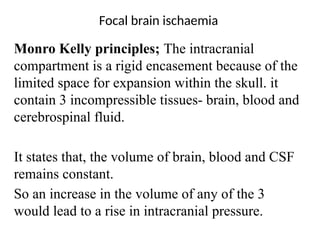 Focal brain ischaemia
Monro Kelly principles; The intracranial
compartment is a rigid encasement because of the
limited space for expansion within the skull. it
contain 3 incompressible tissues- brain, blood and
cerebrospinal fluid.
It states that, the volume of brain, blood and CSF
remains constant.
So an increase in the volume of any of the 3
would lead to a rise in intracranial pressure.
 