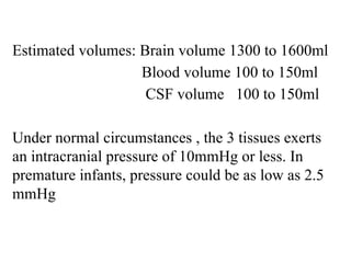 Estimated volumes: Brain volume 1300 to 1600ml
Blood volume 100 to 150ml
CSF volume 100 to 150ml
Under normal circumstances , the 3 tissues exerts
an intracranial pressure of 10mmHg or less. In
premature infants, pressure could be as low as 2.5
mmHg
 