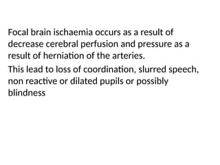 Focal brain ischaemia occurs as a result of
decrease cerebral perfusion and pressure as a
result of herniation of the arteries.
This lead to loss of coordination, slurred speech,
non reactive or dilated pupils or possibly
blindness
 