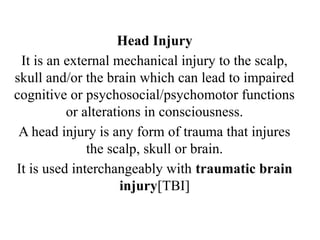 Head Injury
It is an external mechanical injury to the scalp,
skull and/or the brain which can lead to impaired
cognitive or psychosocial/psychomotor functions
or alterations in consciousness.
A head injury is any form of trauma that injures
the scalp, skull or brain.
It is used interchangeably with traumatic brain
injury[TBI]
 