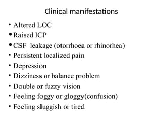 Clinical manifestations
• Altered LOC
Raised ICP
CSF leakage (otorrhoea or rhinorhea)
• Persistent localized pain
• Depression
• Dizziness or balance problem
• Double or fuzzy vision
• Feeling foggy or gloggy(confusion)
• Feeling sluggish or tired
 
