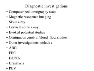 Diagnostic investigations
– Computerized tomography scan
– Magnetic resonance imaging
– Skull x-ray
– Cervical spine x-ray
– Evoked potential studies
– Continuous cerebral blood flow studies
– Other investigations include ;
– ABG
– FBC
– E/U/CR
– Urinalysis
– PCV
 