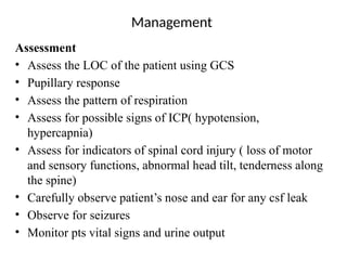 Management
Assessment
• Assess the LOC of the patient using GCS
• Pupillary response
• Assess the pattern of respiration
• Assess for possible signs of ICP( hypotension,
hypercapnia)
• Assess for indicators of spinal cord injury ( loss of motor
and sensory functions, abnormal head tilt, tenderness along
the spine)
• Carefully observe patient’s nose and ear for any csf leak
• Observe for seizures
• Monitor pts vital signs and urine output
 
