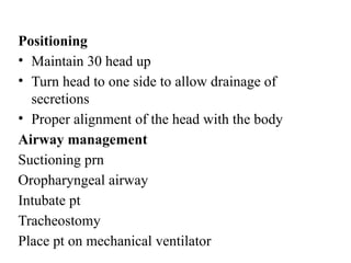 Positioning
• Maintain 30 head up
• Turn head to one side to allow drainage of
secretions
• Proper alignment of the head with the body
Airway management
Suctioning prn
Oropharyngeal airway
Intubate pt
Tracheostomy
Place pt on mechanical ventilator
 