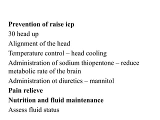 Prevention of raise icp
30 head up
Alignment of the head
Temperature control – head cooling
Administration of sodium thiopentone – reduce
metabolic rate of the brain
Administration ot diuretics – mannitol
Pain relieve
Nutrition and fluid maintenance
Assess fluid status
 