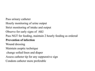 Pass urinary catheter
Hourly monitoring of urine output
Strict monitoring of intake and output
Observe for early signs of AKI
Pass NGT for feeding, maintain 2 hourly feeding as ordered
Prevention of infection
Wound dressing
Maintain aseptic technique
change soiled linen and diaper
Assess catheter tip for any suppurative sign
Condom catheter more preferable
 