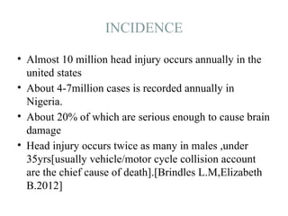 INCIDENCE
• Almost 10 million head injury occurs annually in the
united states
• About 4-7million cases is recorded annually in
Nigeria.
• About 20% of which are serious enough to cause brain
damage
• Head injury occurs twice as many in males ,under
35yrs[usually vehicle/motor cycle collision account
are the chief cause of death].[Brindles L.M,Elizabeth
B.2012]
 