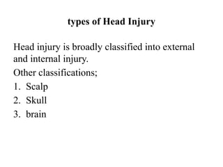 types of Head Injury
Head injury is broadly classified into external
and internal injury.
Other classifications;
1. Scalp
2. Skull
3. brain
 