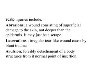 Scalp injuries include;
Abrasions; a wound consisting of superficial
damage to the skin, not deeper than the
epidermis. It may just be a scrape.
Lacerations ; irregular tear-like wound cause by
blunt trauma
Avulsion; forcibly detachement of a body
structures from it normal point of insertion.
 