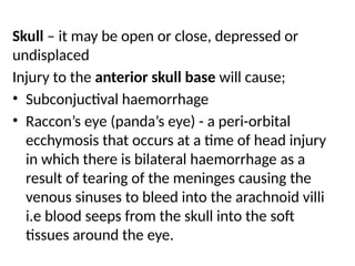 Skull – it may be open or close, depressed or
undisplaced
Injury to the anterior skull base will cause;
• Subconjuctival haemorrhage
• Raccon’s eye (panda’s eye) - a peri-orbital
ecchymosis that occurs at a time of head injury
in which there is bilateral haemorrhage as a
result of tearing of the meninges causing the
venous sinuses to bleed into the arachnoid villi
i.e blood seeps from the skull into the soft
tissues around the eye.
 