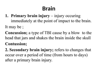 Brain
1. Primary brain injury – injury occuring
immediately at the point of impact to the brain.
It may be ;
Concussion; a type of TBI cause by a blow to the
head that jars and shakes the brain inside the skull
Contussion;
2. Secondary brain injury; refers to changes that
occur over a period of time (from hours to days)
after a primary brain injury.
 
