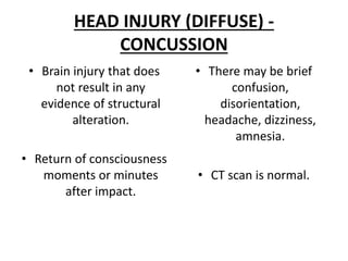 HEAD INJURY (DIFFUSE) -
CONCUSSION
• Brain injury that does
not result in any
evidence of structural
alteration.
• Return of consciousness
moments or minutes
after impact.
• There may be brief
confusion,
disorientation,
headache, dizziness,
amnesia.
• CT scan is normal.
 