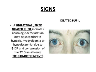 SIGNS
• A UNILATERAL , FIXED
DILATED PUPIL indicates
neurologic deterioration
may be secondary to
hypoxia, hypovolaemia or
hypoglycaemia, due to
↑ICP, and compression of
the 3rd Cranial Nerve
(OCULOMOTOR NERVE).
DILATED PUPIL
 