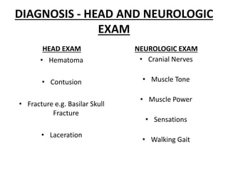 DIAGNOSIS - HEAD AND NEUROLOGIC
EXAM
HEAD EXAM
• Hematoma
• Contusion
• Fracture e.g. Basilar Skull
Fracture
• Laceration
NEUROLOGIC EXAM
• Cranial Nerves
• Muscle Tone
• Muscle Power
• Sensations
• Walking Gait
 