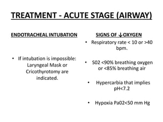 TREATMENT - ACUTE STAGE (AIRWAY)
ENDOTRACHEAL INTUBATION
• If intubation is impossible:
Laryngeal Mask or
Cricothyrotomy are
indicated.
SIGNS OF ↓OXYGEN
• Respiratory rate < 10 or >40
bpm.
• S02 <90% breathing oxygen
or <85% breathing air
• Hypercarbia that implies
pH<7.2
• Hypoxia Pa02<50 mm Hg
 
