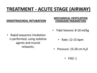 TREATMENT - ACUTE STAGE (AIRWAY)
ENDOTRACHEAL INTUBATION
• Rapid sequence intubation
is performed, using sedative
agents and muscle
relaxants.
MECHANICAL VENTILATION
STANDARD PARAMETERS
• Tidal Volume: 8-10 ml/kg
• Rate: 12-15 bpm
• Pressure: 15-20 cm H20
• Fi02: 1
 