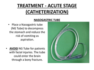TREATMENT - ACUTE STAGE
(CATHETERIZATION)
NASOGASTRIC TUBE
• Place a Nasogastric tube
(NG Tube) to decompress
the stomach and reduce the
risk of vomiting as
aspiration.
• AVOID NG Tube for patients
with facial injuries. The tube
could enter the brain
through a bony fracture.
 
