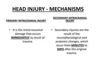 HEAD INJURY - MECHANISMS
PRIMARY INTRACRANIAL INJURY
• It is the initial neuronal
damage that occurs
IMMEDIATELY as result of
trauma.
SECONDARY INTRACRANIAL
INJURY
• Secondary injuries are the
result of the
neurophysiological and
anatomic changes, which
occur from MINUTES to
DAYS after the original
trauma.
 