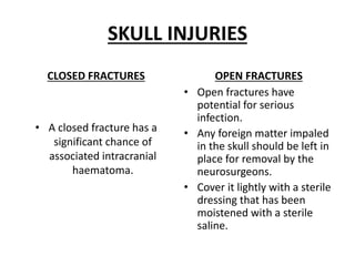 SKULL INJURIES
CLOSED FRACTURES
• A closed fracture has a
significant chance of
associated intracranial
haematoma.
OPEN FRACTURES
• Open fractures have
potential for serious
infection.
• Any foreign matter impaled
in the skull should be left in
place for removal by the
neurosurgeons.
• Cover it lightly with a sterile
dressing that has been
moistened with a sterile
saline.
 