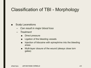 Classification of TBI - Morphology
■ Scalp Lacerations
– Can result in major blood loss
– Treatment
■ Direct pressure
■ Ligation of the bleeding vessels
■ Injection of lidocaine with epinephrine into the bleeding
areas
■ Multi-layer closure of the wound (always close torn
galea)
Head Injury DR NDAYISABA CORNEILLE 10
 