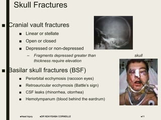 Skull Fractures
■ Cranial vault fractures
■ Linear or stellate
■ Open or closed
■ Depressed or non-depressed
– Fragments depressed greater than skull
thickness require elevation
■ Basilar skull fractures (BSF)
■ Periorbital ecchymosis (raccoon eyes)
■ Retroauricular ecchymosis (Battle’s sign)
■ CSF leaks (rhinorrhea, otorrhea)
■ Hemotympanum (blood behind the eardrum)
Head Injury DR NDAYISABA CORNEILLE 11
 