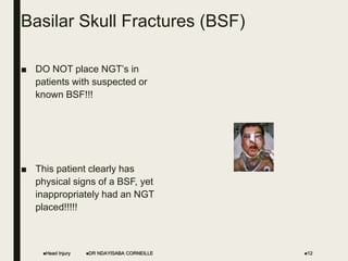 Basilar Skull Fractures (BSF)
■ DO NOT place NGT’s in
patients with suspected or
known BSF!!!
■ This patient clearly has
physical signs of a BSF, yet
inappropriately had an NGT
placed!!!!!
Head Injury 12
DR NDAYISABA CORNEILLE
 