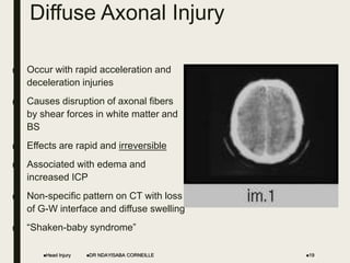 Diffuse Axonal Injury
■ Occur with rapid acceleration and
deceleration injuries
■ Causes disruption of axonal fibers
by shear forces in white matter and
BS
■ Effects are rapid and irreversible
■ Associated with edema and
increased ICP
■ Non-specific pattern on CT with loss
of G-W interface and diffuse swelling
■ “Shaken-baby syndrome”
Head Injury 19
DR NDAYISABA CORNEILLE
 