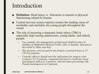 Introduction
■ Definition: Head injury is Alteration in mental or physical
functioning related to trauma
■ Central nervous system injuries remain the leading cause of
morbidity and mortality for young people throughout the
world.
■ The risk of incurring a traumatic brain injury (TBI) is
especially high among adolescents, young adults, and elderly
people.
– For example, the management of depressed skull fractures in
children at Muhimbili Medical Centre, Dar es Salaam, Tanzania is
described by Mlay and Sayi.
– The fractures were located in the frontal or parietal bone in 27
(76.3%) patients.
– Casualty officers should note the indications for surgery were
cosmetics in 15 patients, compound fracture in 3 patients, focal
neurological deficit in 2 patients, and torn dura presenting with
Pseudo-meningocele in 2 patients.
Head Injury DR NDAYISABA CORNEILLE 2
 