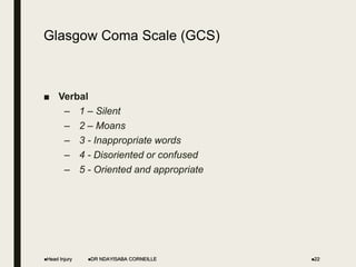 Glasgow Coma Scale (GCS)
■ Verbal
– 1 – Silent
– 2 – Moans
– 3 - Inappropriate words
– 4 - Disoriented or confused
– 5 - Oriented and appropriate
Head Injury DR NDAYISABA CORNEILLE 22
 