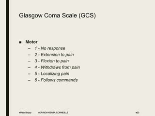 Glasgow Coma Scale (GCS)
■ Motor
– 1 - No response
– 2 - Extension to pain
– 3 - Flexion to pain
– 4 - Withdraws from pain
– 5 - Localizing pain
– 6 - Follows commands
Head Injury DR NDAYISABA CORNEILLE 23
 