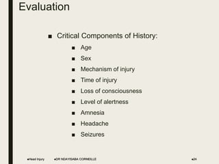 Evaluation
■ Critical Components of History:
■ Age
■ Sex
■ Mechanism of injury
■ Time of injury
■ Loss of consciousness
■ Level of alertness
■ Amnesia
■ Headache
■ Seizures
Head Injury DR NDAYISABA CORNEILLE 24
 