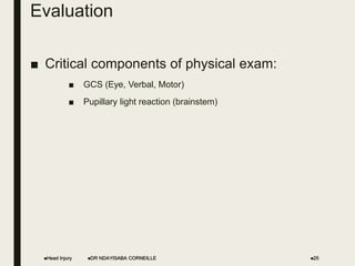Evaluation
■ Critical components of physical exam:
■ GCS (Eye, Verbal, Motor)
■ Pupillary light reaction (brainstem)
Head Injury DR NDAYISABA CORNEILLE 25
 