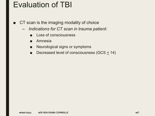 Evaluation of TBI
■ CT scan is the imaging modality of choice
– Indications for CT scan in trauma patient:
■ Loss of consciousness
■ Amnesia
■ Neurological signs or symptoms
■ Decreased level of consciousness (GCS < 14)
Head Injury DR NDAYISABA CORNEILLE 27
 
