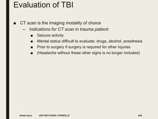 Evaluation of TBI
■ CT scan is the imaging modality of choice
– Indications for CT scan in trauma patient:
■ Seizure activity
■ Mental status difficult to evaluate: drugs, alcohol, anesthesia
■ Prior to surgery if surgery is required for other injuries
■ (Headache without these other signs is no longer included)
Head Injury DR NDAYISABA CORNEILLE 28
 