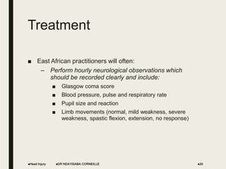 Treatment
■ East African practitioners will often:
– Perform hourly neurological observations which
should be recorded clearly and include:
■ Glasgow coma score
■ Blood pressure, pulse and respiratory rate
■ Pupil size and reaction
■ Limb movements (normal, mild weakness, severe
weakness, spastic flexion, extension, no response)
Head Injury DR NDAYISABA CORNEILLE 30
 
