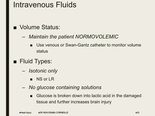 Intravenous Fluids
■ Volume Status:
– Maintain the patient NORMOVOLEMIC
■ Use venous or Swan-Gantz catheter to monitor volume
status
■ Fluid Types:
– Isotonic only
■ NS or LR
– No glucose containing solutions
■ Glucose is broken down into lactic acid in the damaged
tissue and further increases brain injury
Head Injury DR NDAYISABA CORNEILLE 33
 