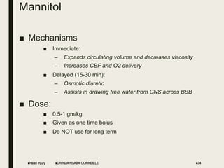 Mannitol
■ Mechanisms
■ Immediate:
– Expands circulating volume and decreases viscosity
– Increases CBF and O2 delivery
■ Delayed (15-30 min):
– Osmotic diuretic
– Assists in drawing free water from CNS across BBB
■ Dose:
■ 0.5-1 gm/kg
■ Given as one time bolus
■ Do NOT use for long term
Head Injury DR NDAYISABA CORNEILLE 34
 