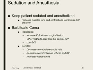 Sedation and Anesthesia
■ Keep patient sedated and anesthetized
■ Reduces muscles tone and contractions to minimize ICP
elevation
■ Barbituate Coma
■ Indications:
– Increase ICP with no surgical lesion
– Other methods have failed to control ICP
– Low GCS
■ Benefits:
– Decreases cerebral metabolic rate
– Decreases cerebral blood volume and ICP
– Promotes hypothermia
Head Injury DR NDAYISABA CORNEILLE 35
 
