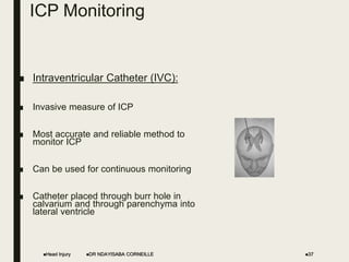 ICP Monitoring
■ Intraventricular Catheter (IVC):
■ Invasive measure of ICP
■ Most accurate and reliable method to
monitor ICP
■ Can be used for continuous monitoring
■ Catheter placed through burr hole in
calvarium and through parenchyma into
lateral ventricle
Head Injury 37
DR NDAYISABA CORNEILLE
 