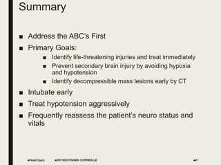 Summary
■ Address the ABC’s First
■ Primary Goals:
■ Identify life-threatening injuries and treat immediately
■ Prevent secondary brain injury by avoiding hypoxia
and hypotension
■ Identify decompressible mass lesions early by CT
■ Intubate early
■ Treat hypotension aggressively
■ Frequently reassess the patient’s neuro status and
vitals
Head Injury DR NDAYISABA CORNEILLE 41
 