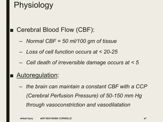 Physiology
■ Cerebral Blood Flow (CBF):
– Normal CBF = 50 ml/100 gm of tissue
– Loss of cell function occurs at < 20-25
– Cell death of irreversible damage occurs at < 5
■ Autoregulation:
– the brain can maintain a constant CBF with a CCP
(Cerebral Perfusion Pressure) of 50-150 mm Hg
through vasoconstriction and vasodilatation
Head Injury DR NDAYISABA CORNEILLE 7
 