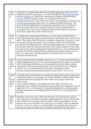 Com
poun
d
A fracture in conjunction with an overlying laceration that tears the
epidermis and the meninges—or runs through the paranasal sinuses
and the middle ear structures, putting the outside environment in
contact with the cranial cavity—is a compound fracture.
Compound fractures may either be clean or contaminated. Intracranial
air (pneumocephalus) may occur in compound skull fractures. The
most serious complication of compound skull fractures is infection.
Increased risk factors for infection include visible contamination,
meningeal tear, loose bone fragments and presenting for treatment
more than eight hours after initial injury.
Com
poun
d
eleva
te
A compound elevated skull fracture is a rare type of skull fracture
where the fractured bone is elevated above the intact outer table of the
skull. This type of skull fracture is always compound in nature. It can
be caused during an assault with a weapon where the initial blow
penetrates the skull and the underlying meninges and, on withdrawal,
the weapon lifts the fractured portion of the skull outward. It can also
be caused the skull rotating while being struck in a case of blunt force
trauma, the skull rotating while striking an inanimate object as in a
fall, or it may occur during transfer of a patient after an initial
compound head injury.
Grow
ing
skull
fractu
re
A growing skull fracture (GSF) also known as a craniocerebral erosion or
leptomeningeal cyst due to the usual development of a cystic mass filled
with cerebrospinal fluid is a rare complication of head injury usually
associated with linear skull fractures of the parietal bone in children
under 3. It is characterized by a diastatic enlargement of the
fracture.The primary causative factor is a tear in the dura mater.
Crani
al
burst
skull
fract
ure
A cranial burst skull fracture usually occurring with severe injuries in
infants less than 1 year of age is a closed, diastatic skull fracture with
cerebral extrusion beyond the outer table of the skull under the
intact scalp.
Acute scalp swelling is associated with this type of fracture. In
equivocal cases without immediate scalp swelling the diagnosis may be
made via the use of magnetic resonance imaging thus insuring more
prompt treatment and avoiding the development of a "growing skull
fracture".
Diast
atic
fract
ure
Diastatic fractures occur when the fracture line transverses one or
more sutures of the skull causing a widening of the suture. While this
type of fracture is usually seen in infants and young children as the
sutures are not yet fused it can also occur in adults. When a diastatic
fracture occurs in adults it usually affects the lambdoidal suture as
this suture does not fully fuse in adults until about the age of 60.
 