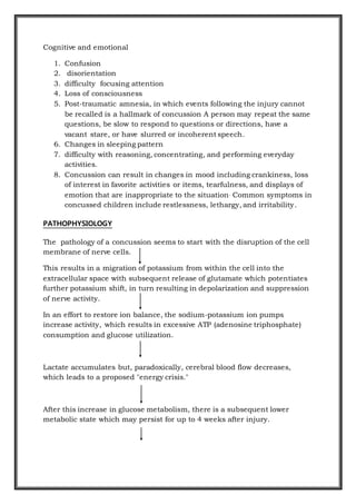 Cognitive and emotional
1. Confusion
2. disorientation
3. difficulty focusing attention
4. Loss of consciousness
5. Post-traumatic amnesia, in which events following the injury cannot
be recalled is a hallmark of concussion A person may repeat the same
questions, be slow to respond to questions or directions, have a
vacant stare, or have slurred or incoherent speech.
6. Changes in sleeping pattern
7. difficulty with reasoning, concentrating, and performing everyday
activities.
8. Concussion can result in changes in mood including crankiness, loss
of interest in favorite activities or items, tearfulness, and displays of
emotion that are inappropriate to the situation. Common symptoms in
concussed children include restlessness, lethargy, and irritability.
PATHOPHYSIOLOGY
The pathology of a concussion seems to start with the disruption of the cell
membrane of nerve cells.
This results in a migration of potassium from within the cell into the
extracellular space with subsequent release of glutamate which potentiates
further potassium shift, in turn resulting in depolarization and suppression
of nerve activity.
In an effort to restore ion balance, the sodium-potassium ion pumps
increase activity, which results in excessive ATP (adenosine triphosphate)
consumption and glucose utilization.
Lactate accumulates but, paradoxically, cerebral blood flow decreases,
which leads to a proposed "energy crisis."
After this increase in glucose metabolism, there is a subsequent lower
metabolic state which may persist for up to 4 weeks after injury.
 