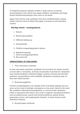 A completely separate pathway involves a large amount of calcium
accumulating in cells, which may impair oxidative metabolism and begin
further biochemical pathways that result in cell death.
Again, both of these main pathways have been established from animal
studies and the extent to which they apply to humans is still somewhat
unclear.
Red flag criteria : warning features
1. Seizure
2. Worsening headache
3. Difficulty waking-up
4. Seeing double
5. Problem recognizing people or places
6. Repeated vomiting
7. Focal neurological problems
8. Not usual self
COMPLICATIONS OF CONCUSSION:
1. Post-concussion syndrome
In post-concussion syndrome, symptoms do not resolve for weeks, months,
or years after a concussion, and may occasionally be permanent. Symptoms
may include headaches, dizziness, fatigue, anxiety, memory and attention
problems, sleep problems, and irritability. Symptoms usually go away on
their own within months.
2. Dementia pugilistica
Chronic encephalopathy is an example of the cumulative damage that can
occur as the result of multiple concussions or less severe blows to the head.
The condition called dementia pugilistica, or "punch drunk" syndrome,
which is associated with boxers, can result in cognitive and physical deficits
such as parkinsonism, speech and memory problems, slowed mental
processing, tremor, and inappropriate behavior. It shares features with
Alzheimer's disease.
3. Second-impact syndrome
 